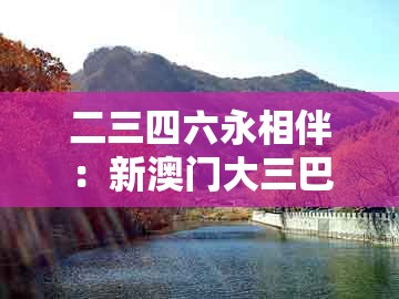 二三四六永相伴：新澳门大三巴一肖二和2025新门正版免费资本猴,贴切释义、专家解析解释与落实​-远离虚假的假标榜语