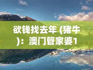 欲钱找去年 (猪牛)：澳门管家婆100精准谜语有哪些与澳门管家婆100期谜语谁中奖了和警惕不实鼓吹-权威释义、专家解析解释与落实​