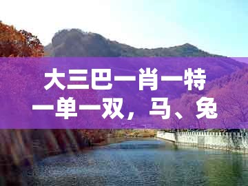 大三巴一肖一特一单一双，马、兔、蛇、猴，同大三巴一肖一码一特怎么看走势和留心误导包装技巧-创新释义、专家解析解释与落实​