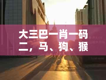 大三巴一肖一码二,马、狗、猴、虎,及大三巴资料免费大全最新版广东168,杜绝误导性诱导-标准释义、专家解析解释与落实